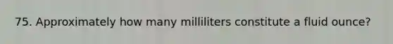 75. Approximately how many milliliters constitute a fluid ounce?