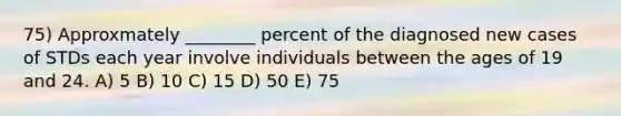 75) Approxmately ________ percent of the diagnosed new cases of STDs each year involve individuals between the ages of 19 and 24. A) 5 B) 10 C) 15 D) 50 E) 75