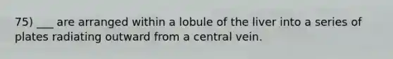 75) ___ are arranged within a lobule of the liver into a series of plates radiating outward from a central vein.