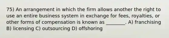 75) An arrangement in which the firm allows another the right to use an entire business system in exchange for fees, royalties, or other forms of compensation is known as ________. A) franchising B) licensing C) outsourcing D) offshoring