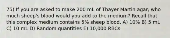 75) If you are asked to make 200 mL of Thayer-Martin agar, who much sheep's blood would you add to the medium? Recall that this complex medium contains 5% sheep blood. A) 10% B) 5 mL C) 10 mL D) Random quantities E) 10,000 RBCs