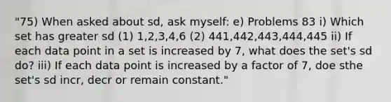 "75) When asked about sd, ask myself: e) Problems 83 i) Which set has greater sd (1) 1,2,3,4,6 (2) 441,442,443,444,445 ii) If each data point in a set is increased by 7, what does the set's sd do? iii) If each data point is increased by a factor of 7, doe sthe set's sd incr, decr or remain constant."