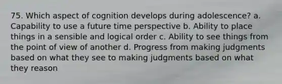 75. Which aspect of cognition develops during adolescence? a. Capability to use a future time perspective b. Ability to place things in a sensible and logical order c. Ability to see things from the point of view of another d. Progress from making judgments based on what they see to making judgments based on what they reason