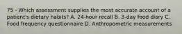 75 - Which assessment supplies the most accurate account of a patient's dietary habits? A. 24-hour recall B. 3-day food diary C. Food frequency questionnaire D. Anthropometric measurements