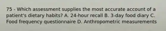 75 - Which assessment supplies the most accurate account of a patient's dietary habits? A. 24-hour recall B. 3-day food diary C. Food frequency questionnaire D. Anthropometric measurements