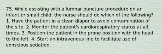 75. While assisting with a lumbar puncture procedure on an infant or small child, the nurse should do which of the following? 1. Have the patient in a clean diaper to avoid contamination of the site. 2. Monitor the patient's cardiorespiratory status at all times. 3. Position the patient in the prone position with the head to the left. 4. Start an intravenous line to facilitate use of conscious sedation.