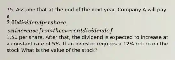 75. Assume that at the end of the next year. Company A will pay a 2.00 dividend per share, an increase from the current dividend of1.50 per share. After that, the dividend is expected to increase at a constant rate of 5%. If an investor requires a 12% return on the stock What is the value of the stock?