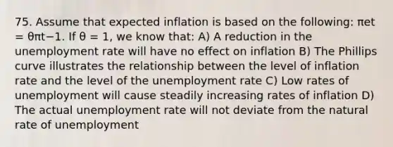 75. Assume that expected inflation is based on the​ following: πet​ = θπt−1. If θ ​= 1, we know​ that: A) A reduction in the unemployment rate will have no effect on inflation B) The Phillips curve illustrates the relationship between the level of inflation rate and the level of the unemployment rate C) Low rates of unemployment will cause steadily increasing rates of inflation D) The actual unemployment rate will not deviate from the natural rate of unemployment