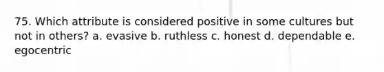 75. Which attribute is considered positive in some cultures but not in others? a. evasive b. ruthless c. honest d. dependable e. egocentric