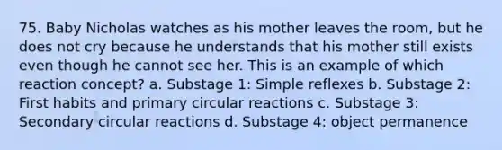 75. Baby Nicholas watches as his mother leaves the room, but he does not cry because he understands that his mother still exists even though he cannot see her. This is an example of which reaction concept? a. Substage 1: Simple reflexes b. Substage 2: First habits and primary circular reactions c. Substage 3: Secondary circular reactions d. Substage 4: object permanence