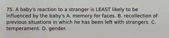 75. A baby's reaction to a stranger is LEAST likely to be influenced by the baby's A. memory for faces. B. recollection of previous situations in which he has been left with strangers. C. temperament. D. gender.