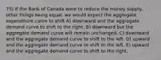 75) If the Bank of Canada were to reduce the money supply, other things being equal, we would expect the aggregate expenditure curve to shift A) downward and the aggregate demand curve to shift to the right. B) downward but the aggregate demand curve will remain unchanged. C) downward and the aggregate demand curve to shift to the left. D) upward and the aggregate demand curve to shift to the left. E) upward and the aggregate demand curve to shift to the right.