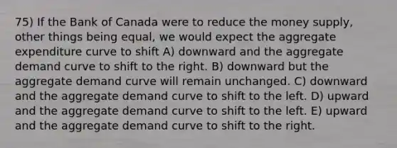 75) If the Bank of Canada were to reduce the money supply, other things being equal, we would expect the aggregate expenditure curve to shift A) downward and the aggregate demand curve to shift to the right. B) downward but the aggregate demand curve will remain unchanged. C) downward and the aggregate demand curve to shift to the left. D) upward and the aggregate demand curve to shift to the left. E) upward and the aggregate demand curve to shift to the right.