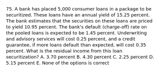 75. A bank has placed 5,000 consumer loans in a package to be securitized. These loans have an annual yield of 15.25 percent. The bank estimates that the securities on these loans are priced to yield 10.95 percent. The bank's default (charge-off) rate on the pooled loans is expected to be 1.45 percent. Underwriting and advisory services will cost 0.25 percent, and a credit guarantee, if more loans default than expected, will cost 0.35 percent. What is the residual income from this loan securitization? A. 3.70 percent B. 4.30 percent C. 2.25 percent D. 5.15 percent E. None of the options is correct