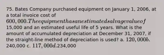 75. Bates Company purchased equipment on January 1, 2006, at a total invoice cost of 600,000. The equipment has an estimated salvage value of15,000 and an estimated useful life of 5 years. What is the amount of accumulated depreciation at December 31, 2007, if the straight-line method of depreciation is used? a. 120,000 b.240,000 c. 117,000 d.234,000