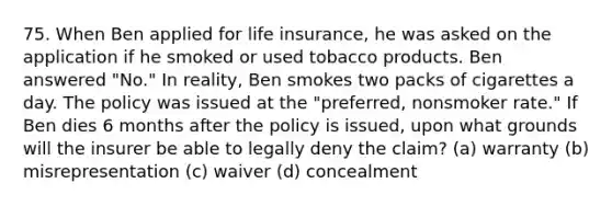 75. When Ben applied for life insurance, he was asked on the application if he smoked or used tobacco products. Ben answered "No." In reality, Ben smokes two packs of cigarettes a day. The policy was issued at the "preferred, nonsmoker rate." If Ben dies 6 months after the policy is issued, upon what grounds will the insurer be able to legally deny the claim? (a) warranty (b) misrepresentation (c) waiver (d) concealment