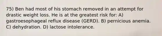 75) Ben had most of his stomach removed in an attempt for drastic weight loss. He is at the greatest risk for: A) gastroesophageal reflux disease (GERD). B) pernicious anemia. C) dehydration. D) lactose intolerance.