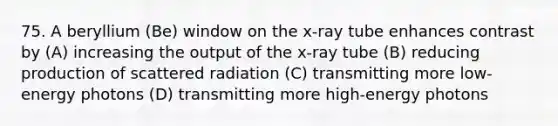 75. A beryllium (Be) window on the x-ray tube enhances contrast by (A) increasing the output of the x-ray tube (B) reducing production of scattered radiation (C) transmitting more low-energy photons (D) transmitting more high-energy photons