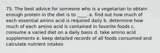 75. The best advice for someone who is a vegetarian to obtain enough protein in the diet is to ____. a. find out how much of each essential amino acid is required daily b. determine how much of each amino acid is contained in favorite foods c. consume a varied diet on a daily basis d. take amino acid supplements e. keep detailed records of all foods consumed and calculate nutrient intakes