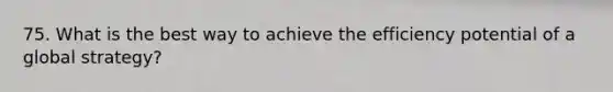 75. What is the best way to achieve the efficiency potential of a global strategy?