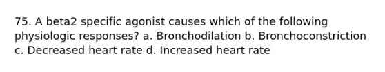 75. A beta2 specific agonist causes which of the following physiologic responses? a. Bronchodilation b. Bronchoconstriction c. Decreased heart rate d. Increased heart rate