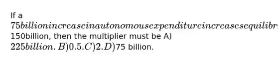 If a 75 billion increase in autonomous expenditure increases equilibrium expenditure by150billion, then the multiplier must be A)225 billion. B)0.5. C)2. D)75 billion.