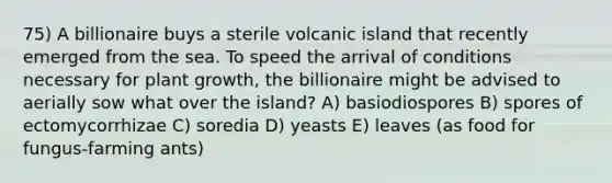 75) A billionaire buys a sterile volcanic island that recently emerged from the sea. To speed the arrival of conditions necessary for plant growth, the billionaire might be advised to aerially sow what over the island? A) basiodiospores B) spores of ectomycorrhizae C) soredia D) yeasts E) leaves (as food for fungus-farming ants)