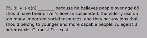 75. Billy is a(n) ________ because he believes people over age 65 should have their driver's license suspended, the elderly use up too many important social resources, and they occupy jobs that should belong to younger and more capable people. A. ageist B. heterosexist C. racist D. sexist