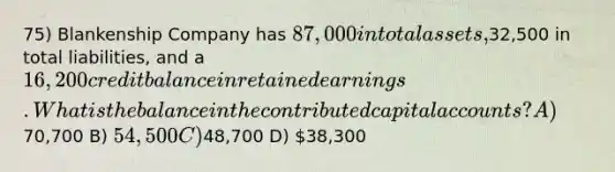 75) Blankenship Company has 87,000 in total assets,32,500 in total liabilities, and a 16,200 credit balance in <a href='https://www.questionai.com/knowledge/k1NTs3SUDy-retained-earnings' class='anchor-knowledge'>retained earnings</a>. What is the balance in the contributed capital accounts? A)70,700 B) 54,500 C)48,700 D) 38,300