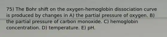 75) The Bohr shift on the oxygen-hemoglobin dissociation curve is produced by changes in A) the partial pressure of oxygen. B) the partial pressure of carbon monoxide. C) hemoglobin concentration. D) temperature. E) pH.