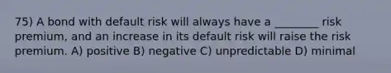 75) A bond with default risk will always have a ________ risk premium, and an increase in its default risk will raise the risk premium. A) positive B) negative C) unpredictable D) minimal