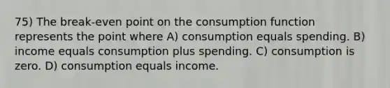 75) The break-even point on the consumption function represents the point where A) consumption equals spending. B) income equals consumption plus spending. C) consumption is zero. D) consumption equals income.