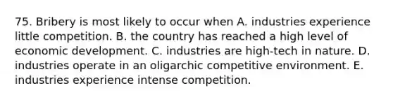 75. Bribery is most likely to occur when A. industries experience little competition. B. the country has reached a high level of economic development. C. industries are high-tech in nature. D. industries operate in an oligarchic competitive environment. E. industries experience intense competition.