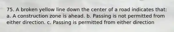 75. A broken yellow line down the center of a road indicates that: a. A construction zone is ahead. b. Passing is not permitted from either direction. c. Passing is permitted from either direction