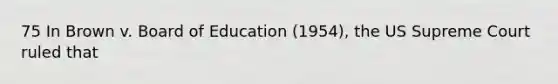 75 In Brown v. Board of Education (1954), the US Supreme Court ruled that