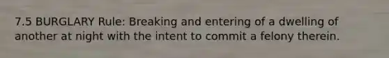 7.5 BURGLARY Rule: Breaking and entering of a dwelling of another at night with the intent to commit a felony therein.