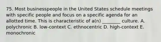 75. Most businesspeople in the United States schedule meetings with specific people and focus on a specific agenda for an allotted time. This is characteristic of a(n) ________ culture. A. polychronic B. low-context C. ethnocentric D. high-context E. monochronic