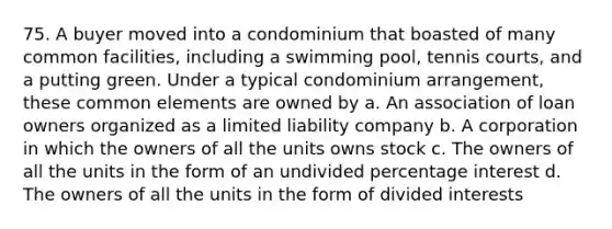 75. A buyer moved into a condominium that boasted of many common facilities, including a swimming pool, tennis courts, and a putting green. Under a typical condominium arrangement, these common elements are owned by a. An association of loan owners organized as a limited liability company b. A corporation in which the owners of all the units owns stock c. The owners of all the units in the form of an undivided percentage interest d. The owners of all the units in the form of divided interests