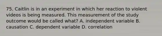 75. Caitlin is in an experiment in which her reaction to violent videos is being measured. This measurement of the study outcome would be called what? A. independent variable B. causation C. dependent variable D. correlation