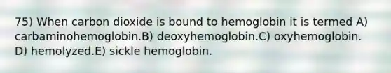 75) When carbon dioxide is bound to hemoglobin it is termed A) carbaminohemoglobin.B) deoxyhemoglobin.C) oxyhemoglobin. D) hemolyzed.E) sickle hemoglobin.