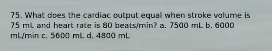 75. What does the cardiac output equal when stroke volume is 75 mL and heart rate is 80 beats/min? a. 7500 mL b. 6000 mL/min c. 5600 mL d. 4800 mL