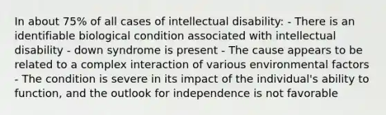 In about 75% of all cases of intellectual disability: - There is an identifiable biological condition associated with intellectual disability - down syndrome is present - The cause appears to be related to a complex interaction of various environmental factors - The condition is severe in its impact of the individual's ability to function, and the outlook for independence is not favorable