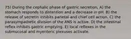 75) During the cephalic phase of gastric secretion, A) the stomach responds to distention and a decrease in pH. B) the release of secretin inhibits parietal and chief cell action. C) the parasympathetic division of the ANS is active. D) the intestinal reflex inhibits gastric emptying. E) local reflexes in the submucosal and myenteric plexuses activate.