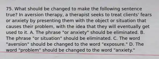 75. What should be changed to make the following sentence true? In aversion therapy, a therapist seeks to treat clients' fears or anxiety by presenting them with the object or situation that causes their problem, with the idea that they will eventually get used to it. A. The phrase "or anxiety" should be eliminated. B. The phrase "or situation" should be eliminated. C. The word "aversion" should be changed to the word "exposure." D. The word "problem" should be changed to the word "anxiety."