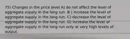 75) Changes in the price level A) do not affect the level of aggregate supply in the long run. B ) increase the level of aggregate supply in the long run. C) decrease the level of aggregate supply in the long run. D) increase the level of aggregate supply in the long run only at very high levels of output.