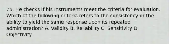 75. He checks if his instruments meet the criteria for evaluation. Which of the following criteria refers to the consistency or the ability to yield the same response upon its repeated administration? A. Validity B. Reliability C. Sensitivity D. Objectivity