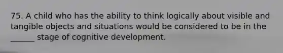 75. A child who has the ability to think logically about visible and tangible objects and situations would be considered to be in the ______ stage of cognitive development.