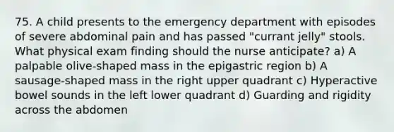 75. A child presents to the emergency department with episodes of severe abdominal pain and has passed "currant jelly" stools. What physical exam finding should the nurse anticipate? a) A palpable olive-shaped mass in the epigastric region b) A sausage-shaped mass in the right upper quadrant c) Hyperactive bowel sounds in the left lower quadrant d) Guarding and rigidity across the abdomen