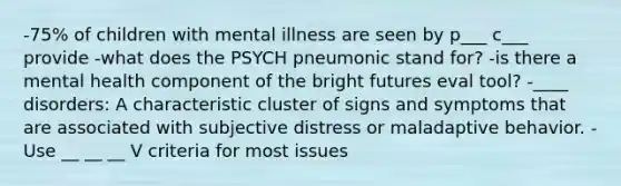 -75% of children with mental illness are seen by p___ c___ provide -what does the PSYCH pneumonic stand for? -is there a mental health component of the bright futures eval tool? -____ disorders: A characteristic cluster of signs and symptoms that are associated with subjective distress or maladaptive behavior. -Use __ __ __ V criteria for most issues