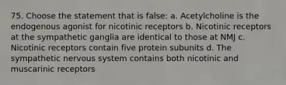 75. Choose the statement that is false: a. Acetylcholine is the endogenous agonist for nicotinic receptors b. Nicotinic receptors at the sympathetic ganglia are identical to those at NMJ c. Nicotinic receptors contain five protein subunits d. The sympathetic nervous system contains both nicotinic and muscarinic receptors